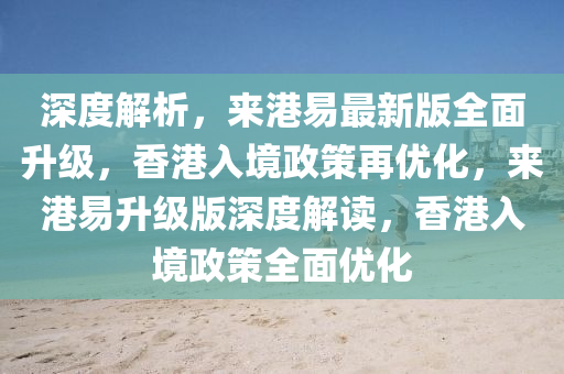 深度解析，來(lái)港易最新版全面升級(jí)，香港入境政策再優(yōu)化，來(lái)港易升級(jí)版深度解讀，香港入境政策全面優(yōu)化