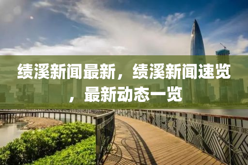 績(jī)溪新聞最新，績(jī)溪新聞速覽，最新動(dòng)態(tài)一覽