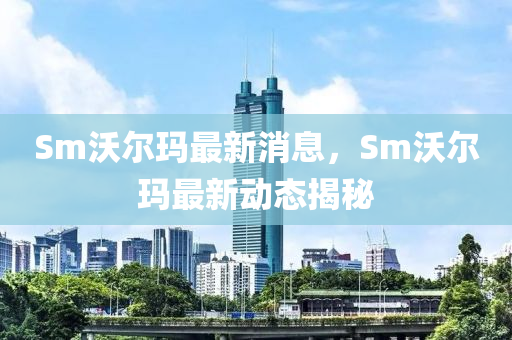 Sm沃爾瑪最新消息，Sm沃爾瑪最新動(dòng)態(tài)揭秘