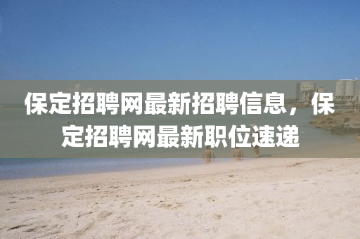 保定招聘網(wǎng)最新招聘信息，保定招聘網(wǎng)最新職位速遞