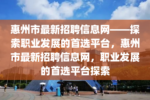 惠州市最新招聘信息網(wǎng)——探索職業(yè)發(fā)展的首選平臺，惠州市最新招聘信息網(wǎng)，職業(yè)發(fā)展的首選平臺探索