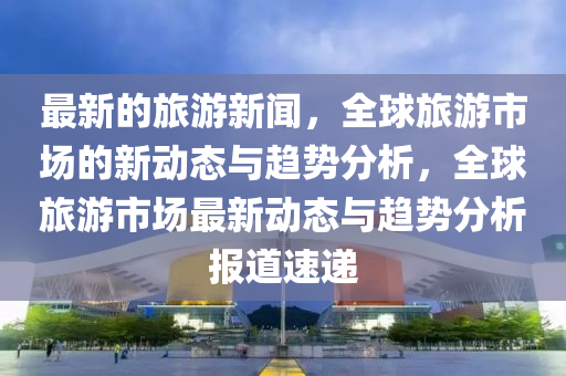 最新的旅游新聞，全球旅游市場的新動態(tài)與趨勢分析，全球旅游市場最新動態(tài)與趨勢分析報道速遞