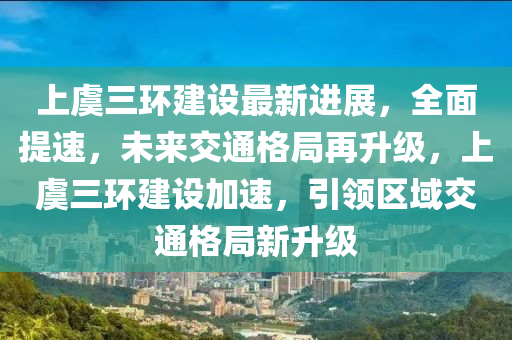上虞三環(huán)建設(shè)最新進展，全面提速，未來交通格局再升級，上虞三環(huán)建設(shè)加速，引領(lǐng)區(qū)域交通格局新升級
