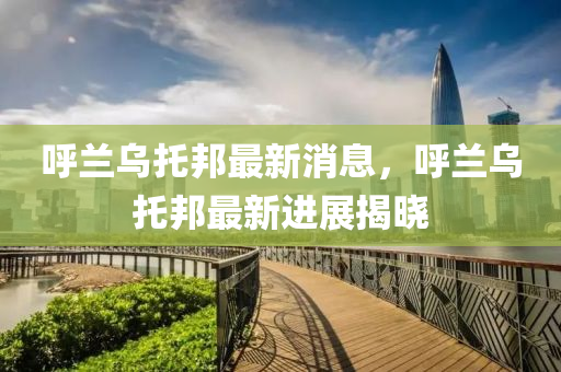 呼蘭烏托邦最新消息，呼蘭烏托邦最新進展揭曉