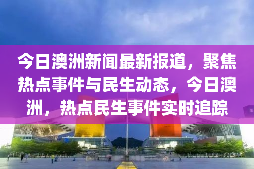 今日澳洲新聞最新報道，聚焦熱點事件與民生動態(tài)，今日澳洲，熱點民生事件實時追蹤