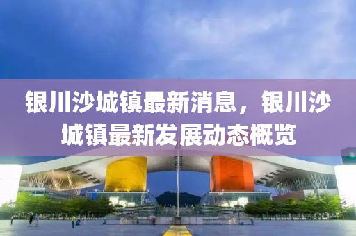 銀川沙城鎮(zhèn)最新消息，銀川沙城鎮(zhèn)最新發(fā)展動態(tài)概覽