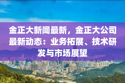 金正大新聞最新，金正大公司最新動態(tài)：業(yè)務(wù)拓展、技術(shù)研發(fā)與市場展望