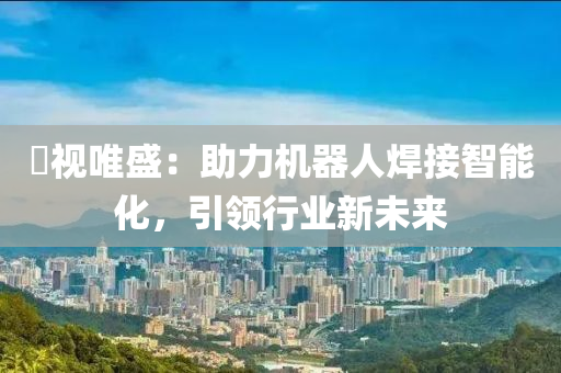 昇視唯盛：助力機器人焊接智能化，引領(lǐng)行業(yè)新未來