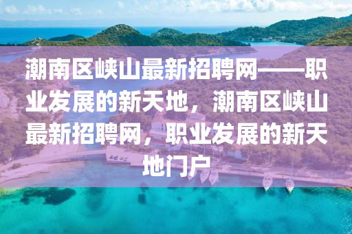 潮南區(qū)峽山最新招聘網(wǎng)——職業(yè)發(fā)展的新天地，潮南區(qū)峽山最新招聘網(wǎng)，職業(yè)發(fā)展的新天地門戶