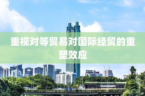 重視對等貿(mào)易對國際經(jīng)貿(mào)的重塑效應(yīng)
