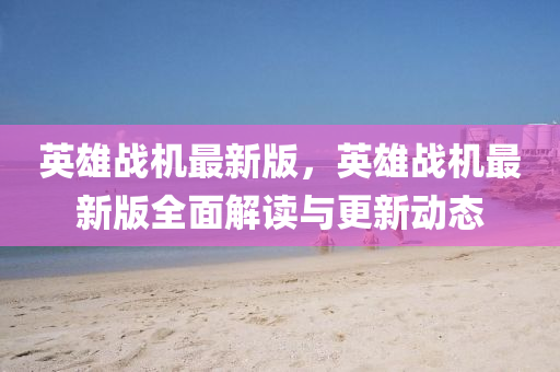 英雄戰(zhàn)機最新版，英雄戰(zhàn)機最新版全面解讀與更新動態(tài)