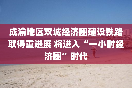 成渝地區(qū)雙城經(jīng)濟(jì)圈建設(shè)鐵路取得重進(jìn)展 將進(jìn)入“一小時(shí)經(jīng)濟(jì)圈”時(shí)代