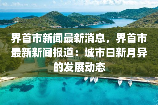 界首市新聞最新消息，界首市最新新聞報(bào)道：城市日新月異的發(fā)展動態(tài)