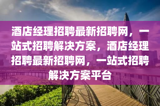 酒店經(jīng)理招聘最新招聘網(wǎng)，一站式招聘解決方案，酒店經(jīng)理招聘最新招聘網(wǎng)，一站式招聘解決方案平臺