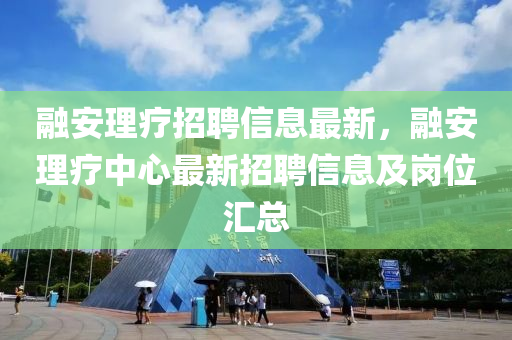融安理療招聘信息最新，融安理療中心最新招聘信息及崗位匯總