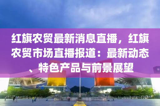 紅旗農(nóng)貿(mào)最新消息直播，紅旗農(nóng)貿(mào)市場直播報道：最新動態(tài)、特色產(chǎn)品與前景展望