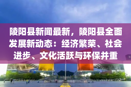陵陽(yáng)縣新聞最新，陵陽(yáng)縣全面發(fā)展新動(dòng)態(tài)：經(jīng)濟(jì)繁榮、社會(huì)進(jìn)步、文化活躍與環(huán)保并重