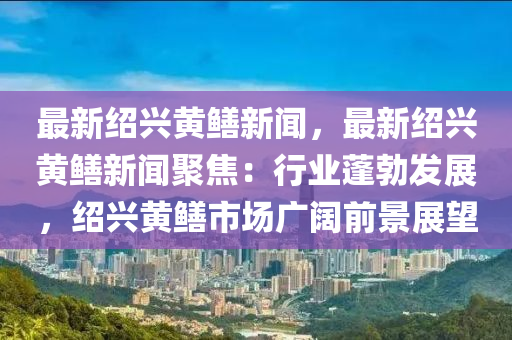 最新紹興黃鱔新聞，最新紹興黃鱔新聞聚焦：行業(yè)蓬勃發(fā)展，紹興黃鱔市場廣闊前景展望