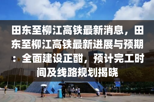 田東至柳江高鐵最新消息，田東至柳江高鐵最新進(jìn)展與預(yù)期：全面建設(shè)正酣，預(yù)計(jì)完工時(shí)間及線(xiàn)路規(guī)劃揭曉