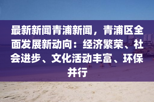 最新新聞青浦新聞，青浦區(qū)全面發(fā)展新動向：經(jīng)濟繁榮、社會進步、文化活動豐富、環(huán)保并行