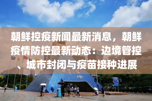 朝鮮控疫新聞最新消息，朝鮮疫情防控最新動態(tài)：邊境管控、城市封閉與疫苗接種進展