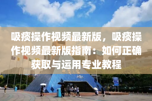 吸痰操作視頻最新版，吸痰操作視頻最新版指南：如何正確獲取與運用專業(yè)教程