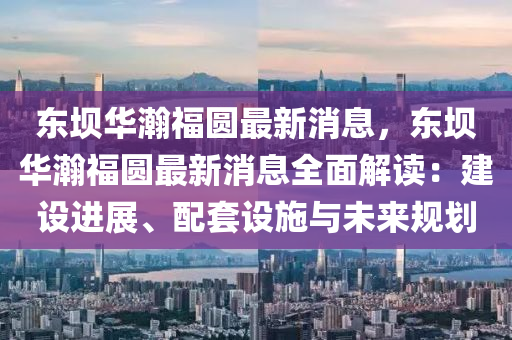 東壩華瀚福圓最新消息，東壩華瀚福圓最新消息全面解讀：建設進展、配套設施與未來規(guī)劃
