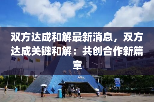 雙方達成和解最新消息，雙方達成關鍵和解：共創(chuàng)合作新篇章