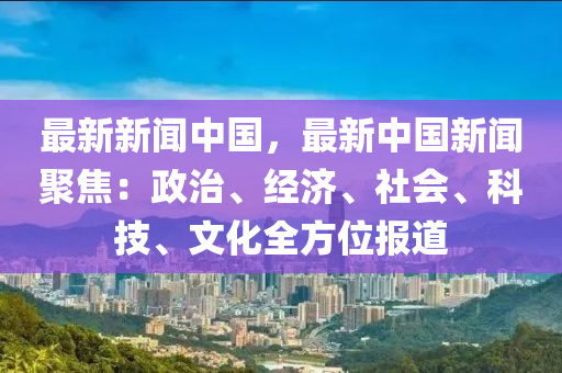 最新新聞中國，最新中國新聞聚焦：政治、經濟、社會、科技、文化全方位報道