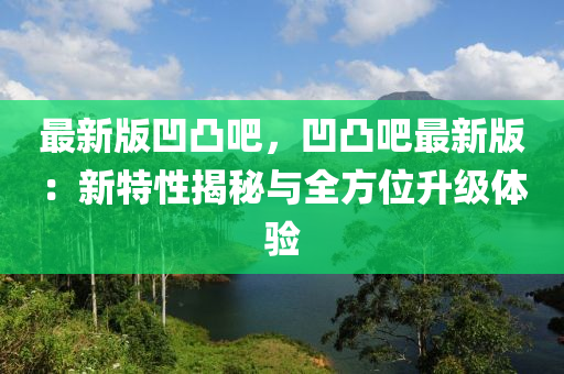 最新版凹凸吧，凹凸吧最新版：新特性揭秘與全方位升級體驗