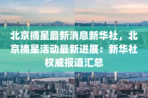 北京摘星最新消息新華社，北京摘星活動最新進展：新華社權(quán)威報道匯總