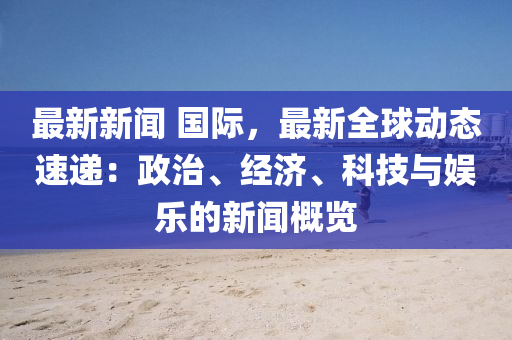 最新新聞 國際，最新全球動態(tài)速遞：政治、經(jīng)濟、科技與娛樂的新聞概覽