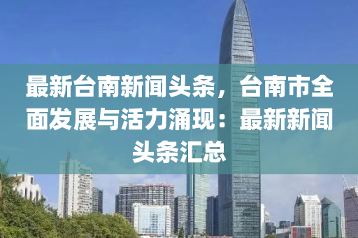 最新臺(tái)南新聞?lì)^條，臺(tái)南市全面發(fā)展與活力涌現(xiàn)：最新新聞?lì)^條匯總