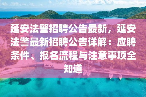延安法警招聘公告最新，延安法警最新招聘公告詳解：應(yīng)聘條件、報(bào)名流程與注意事項(xiàng)全知道