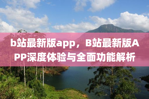 b站最新版app，B站最新版APP深度體驗(yàn)與全面功能解析