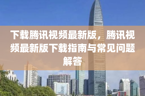 下載騰訊視頻最新版，騰訊視頻最新版下載指南與常見問題解答