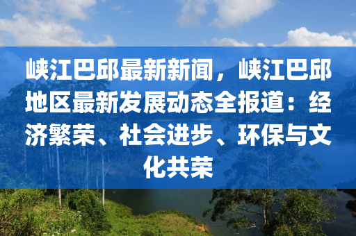 峽江巴邱最新新聞，峽江巴邱地區(qū)最新發(fā)展動態(tài)全報道：經(jīng)濟繁榮、社會進(jìn)步、環(huán)保與文化共榮