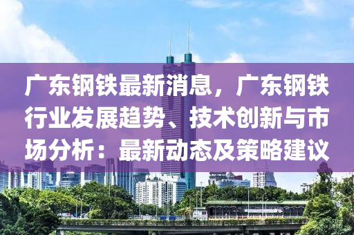 廣東鋼鐵最新消息，廣東鋼鐵行業(yè)發(fā)展趨勢、技術(shù)創(chuàng)新與市場分析：最新動態(tài)及策略建議