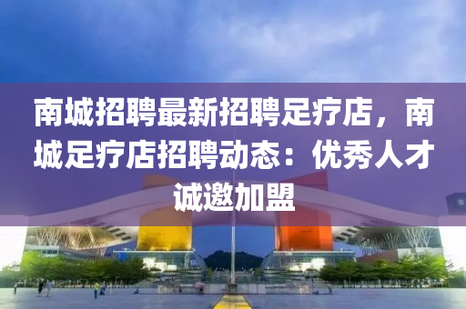 南城招聘最新招聘足療店，南城足療店招聘動態(tài)：優(yōu)秀人才誠邀加盟