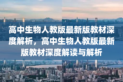 高中生物人教版最新版教材深度解析，高中生物人教版最新版教材深度解讀與解析