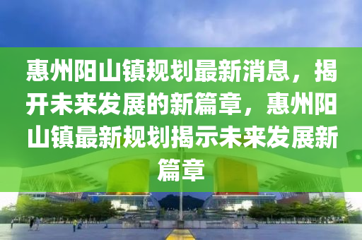惠州陽山鎮(zhèn)規(guī)劃最新消息，揭開未來發(fā)展的新篇章，惠州陽山鎮(zhèn)最新規(guī)劃揭示未來發(fā)展新篇章