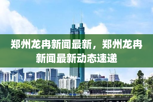 鄭州龍冉新聞最新，鄭州龍冉新聞最新動態(tài)速遞