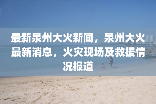 最新泉州大火新聞，泉州大火最新消息，火災現場及救援情況報道