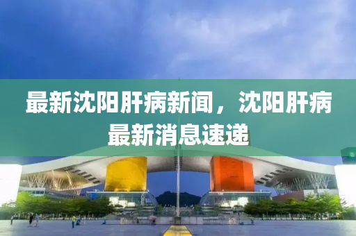 最新沈陽肝病新聞，沈陽肝病最新消息速遞