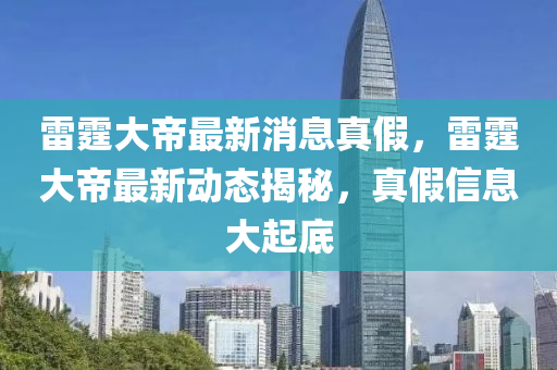 雷霆大帝最新消息真假，雷霆大帝最新動(dòng)態(tài)揭秘，真假信息大起底