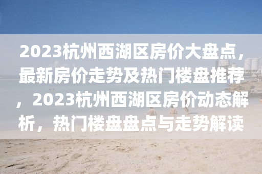 2023杭州西湖區(qū)房價大盤點，最新房價走勢及熱門樓盤推薦，2023杭州西湖區(qū)房價動態(tài)解析，熱門樓盤盤點與走勢解讀