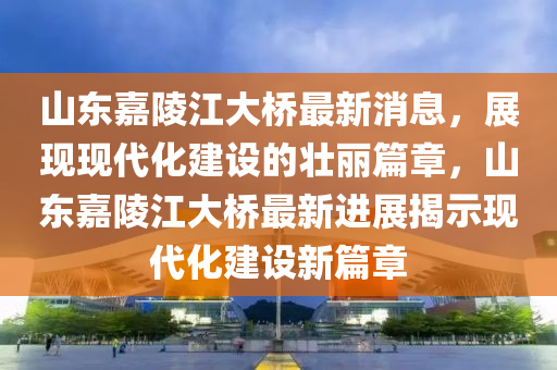 山東嘉陵江大橋最新消息，展現(xiàn)現(xiàn)代化建設(shè)的壯麗篇章，山東嘉陵江大橋最新進(jìn)展揭示現(xiàn)代化建設(shè)新篇章