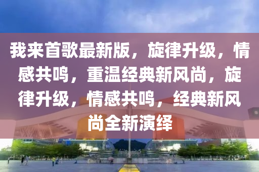 我來首歌最新版，旋律升級，情感共鳴，重溫經(jīng)典新風尚，旋律升級，情感共鳴，經(jīng)典新風尚全新演繹