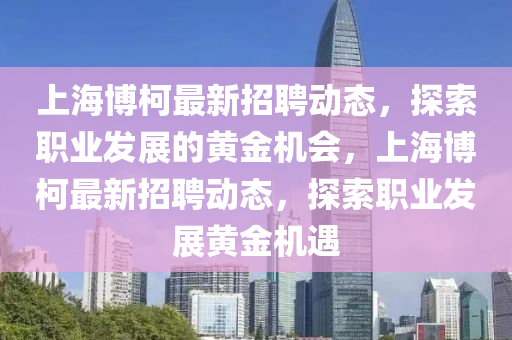 上海博柯最新招聘動(dòng)態(tài)，探索職業(yè)發(fā)展的黃金機(jī)會(huì)，上海博柯最新招聘動(dòng)態(tài)，探索職業(yè)發(fā)展黃金機(jī)遇