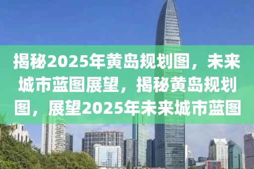 揭秘2025年黃島規(guī)劃圖，未來城市藍(lán)圖展望，揭秘黃島規(guī)劃圖，展望2025年未來城市藍(lán)圖